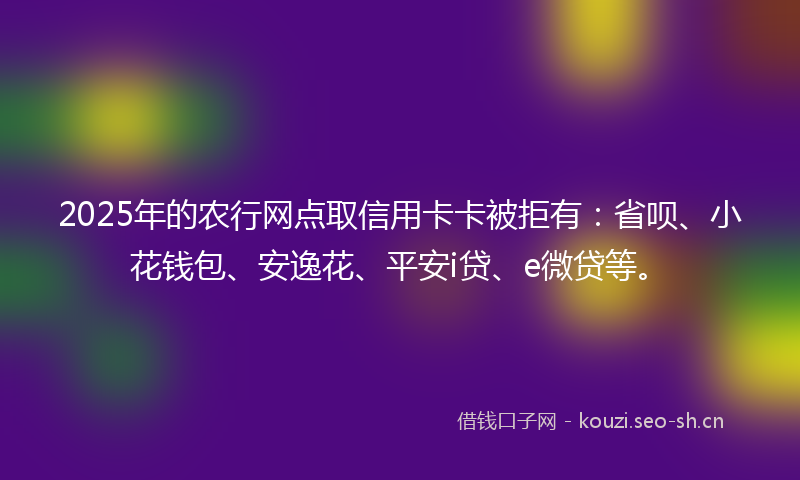 2025年的农行网点取信用卡卡被拒有：省呗、小花钱包、安逸花、平安i贷、e微贷等。
