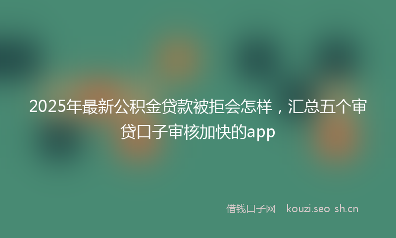 2025年最新公积金贷款被拒会怎样，汇总五个审贷口子审核加快的app