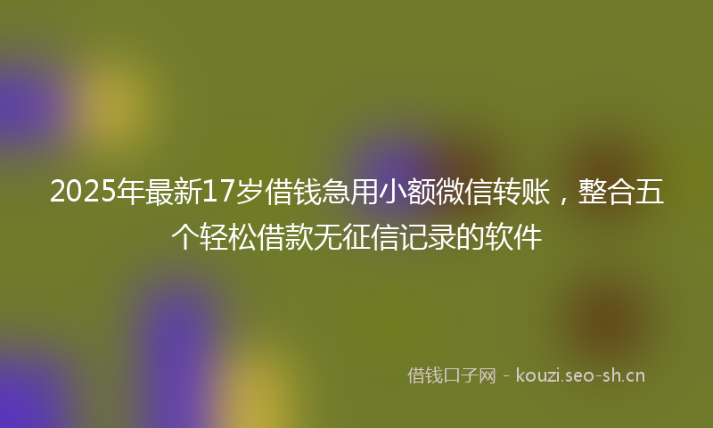2025年最新17岁借钱急用小额微信转账，整合五个轻松借款无征信记录的软件