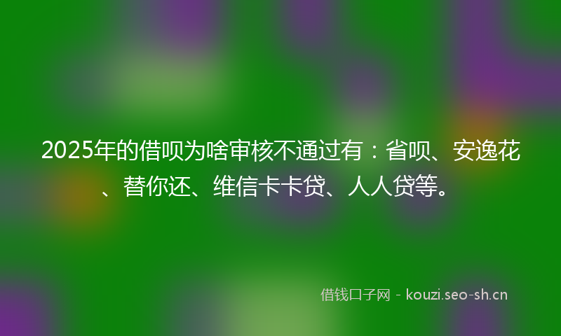 2025年的借呗为啥审核不通过有：省呗、安逸花、替你还、维信卡卡贷、人人贷等。