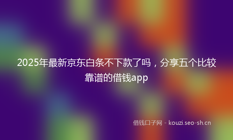 2025年最新京东白条不下款了吗，分享五个比较靠谱的借钱app