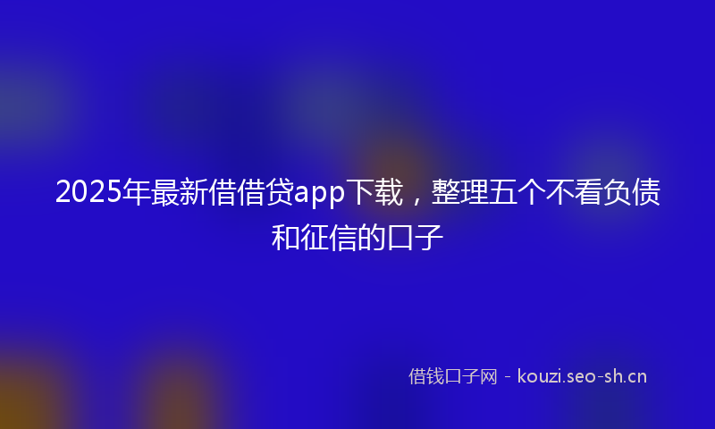 2025年最新借借贷app下载，整理五个不看负债和征信的口子