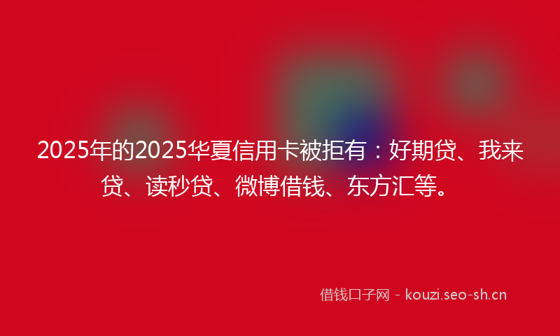 2025年的2025华夏信用卡被拒有：好期贷、我来贷、读秒贷、微博借钱、东方汇等。