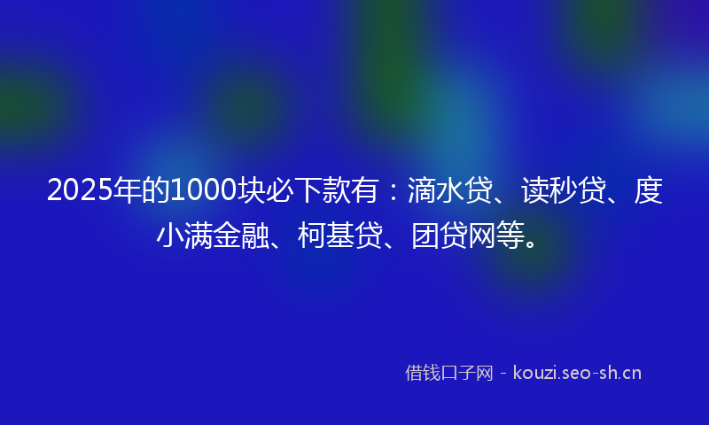 2025年的1000块必下款有：滴水贷、读秒贷、度小满金融、柯基贷、团贷网等。
