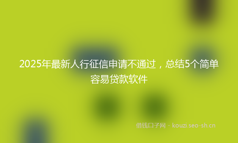 2025年最新人行征信申请不通过，总结5个简单容易贷款软件