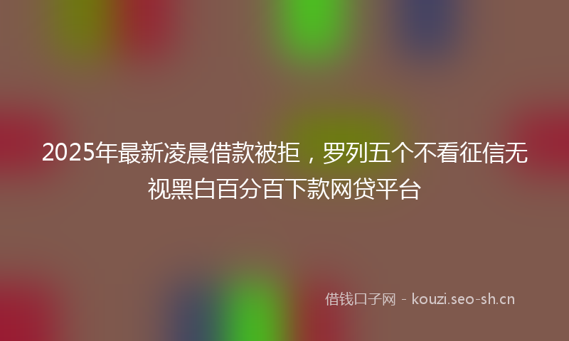 2025年最新凌晨借款被拒，罗列五个不看征信无视黑白百分百下款网贷平台