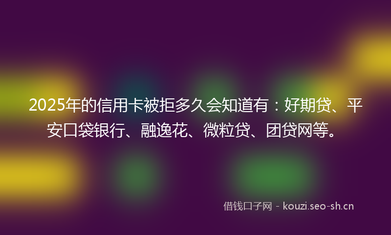 2025年的信用卡被拒多久会知道有：好期贷、平安口袋银行、融逸花、微粒贷、团贷网等。