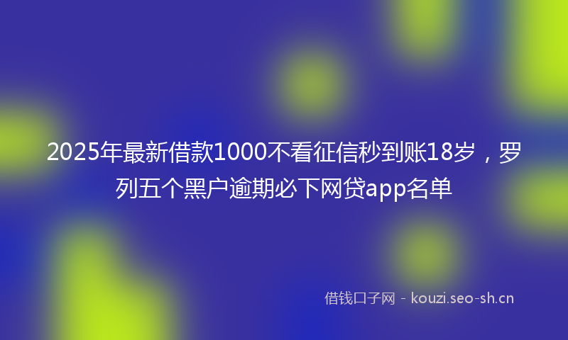 2025年最新借款1000不看征信秒到账18岁，罗列五个黑户逾期必下网贷app名单
