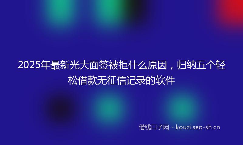2025年最新光大面签被拒什么原因，归纳五个轻松借款无征信记录的软件