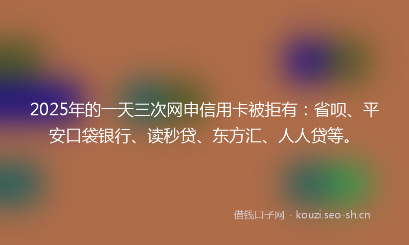 2025年的一天三次网申信用卡被拒有：省呗、平安口袋银行、读秒贷、东方汇、人人贷等。