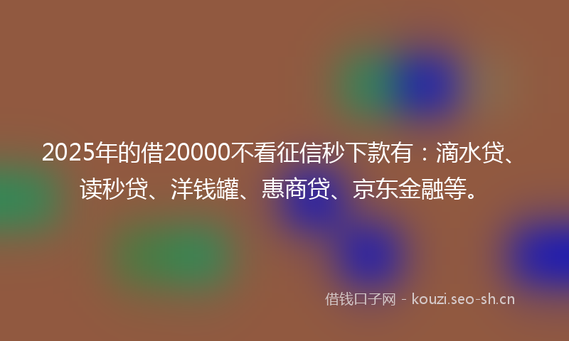 2025年的借20000不看征信秒下款有：滴水贷、读秒贷、洋钱罐、惠商贷、京东金融等。