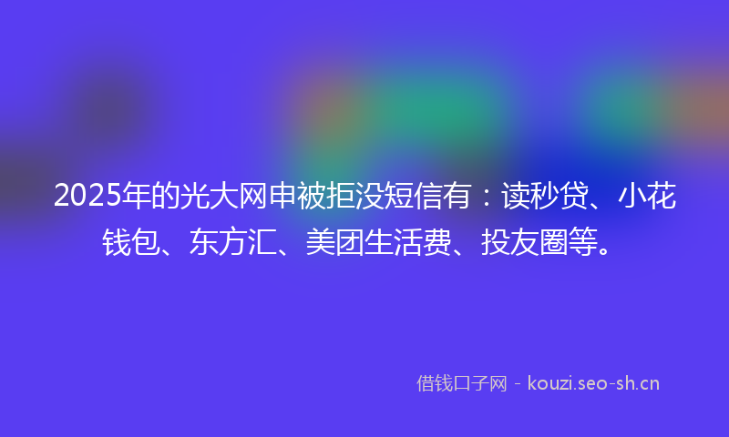 2025年的光大网申被拒没短信有：读秒贷、小花钱包、东方汇、美团生活费、投友圈等。