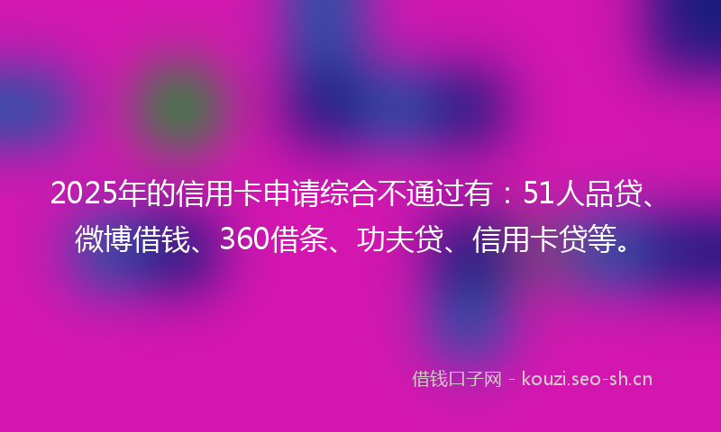 2025年的信用卡申请综合不通过有：51人品贷、微博借钱、360借条、功夫贷、信用卡贷等。