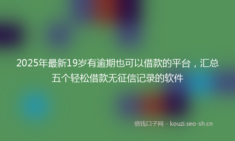 2025年最新19岁有逾期也可以借款的平台，汇总五个轻松借款无征信记录的软件