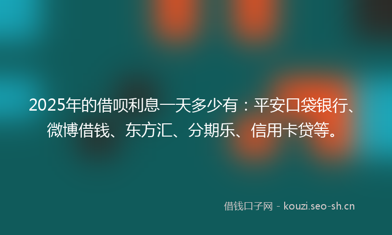 2025年的借呗利息一天多少有：平安口袋银行、微博借钱、东方汇、分期乐、信用卡贷等。