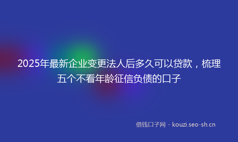 2025年最新企业变更法人后多久可以贷款,梳理五个不看年龄征信负债的口子