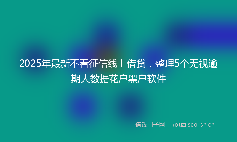 2025年最新不看征信线上借贷，整理5个无视逾期大数据花户黑户软件
