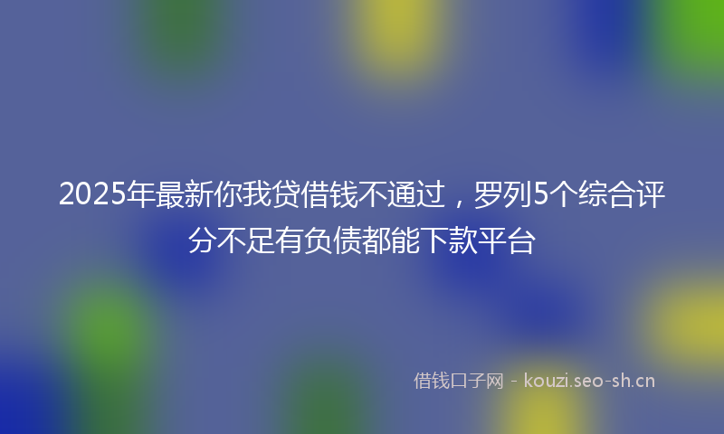 2025年最新你我贷借钱不通过，罗列5个综合评分不足有负债都能下款平台