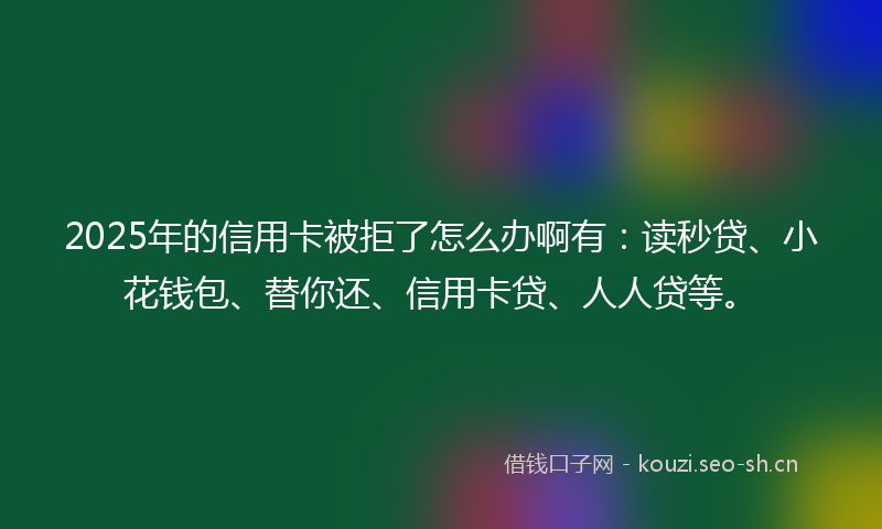 2025年的信用卡被拒了怎么办啊有：读秒贷、小花钱包、替你还、信用卡贷、人人贷等。