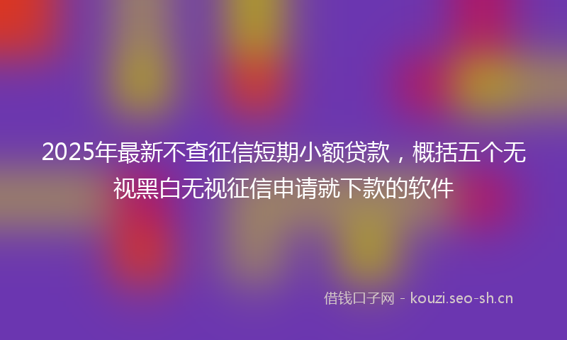 2025年最新不查征信短期小额贷款，概括五个无视黑白无视征信申请就下款的软件
