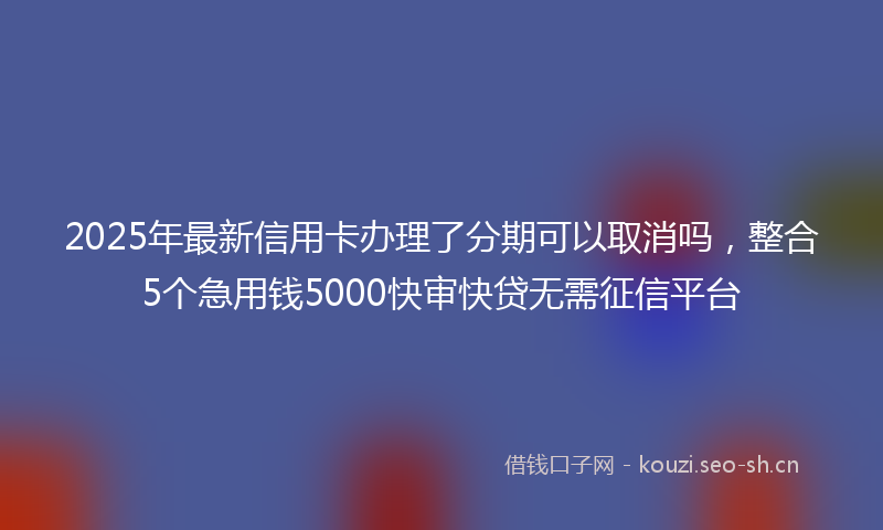 2025年最新信用卡办理了分期可以取消吗，整合5个急用钱5000快审快贷无需征信平台