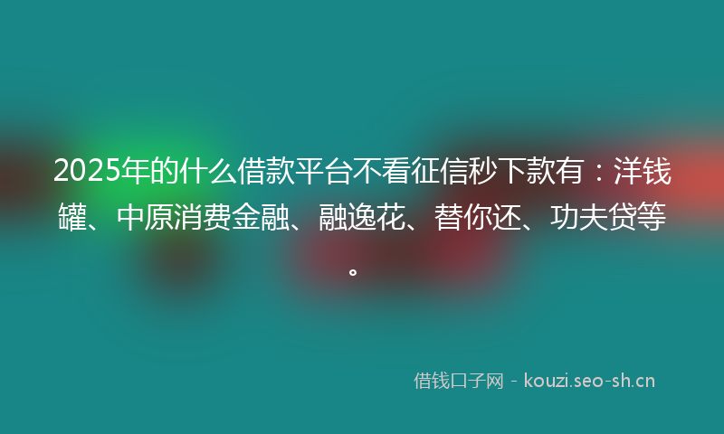 2025年的什么借款平台不看征信秒下款有：洋钱罐、中原消费金融、融逸花、替你还、功夫贷等。
