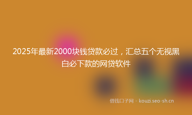2025年最新2000块钱贷款必过，汇总五个无视黑白必下款的网贷软件