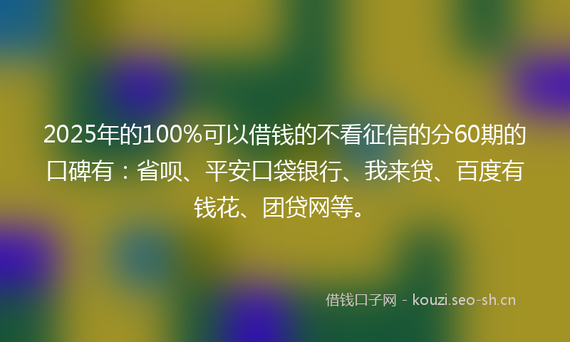 2025年的100%可以借钱的不看征信的分60期的口碑有：省呗、平安口袋银行、我来贷、百度有钱花、团贷网等。