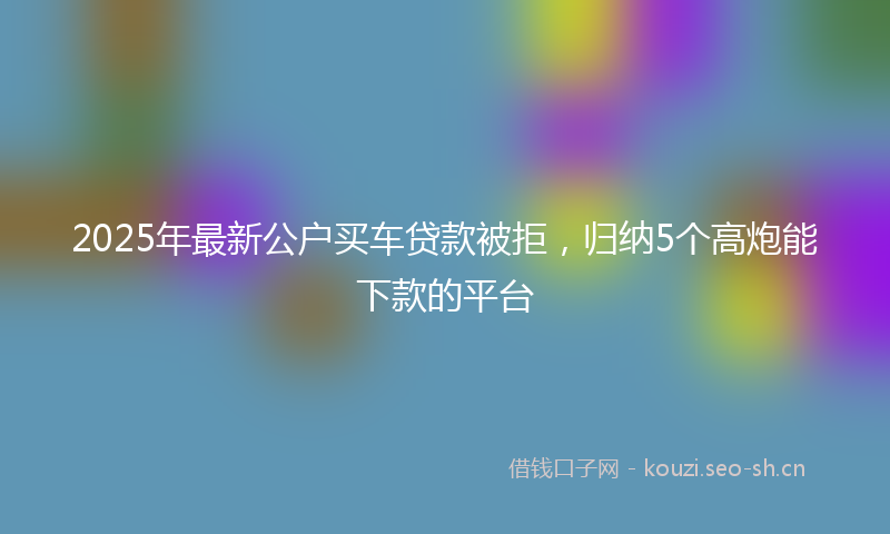 2025年最新公户买车贷款被拒，归纳5个高炮能下款的平台