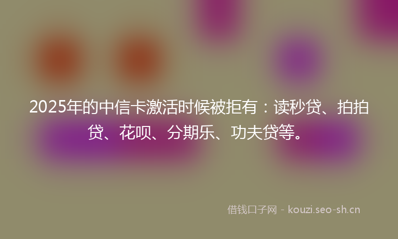 2025年的中信卡激活时候被拒有:读秒贷、拍拍贷、花呗、分期乐、功夫贷等。