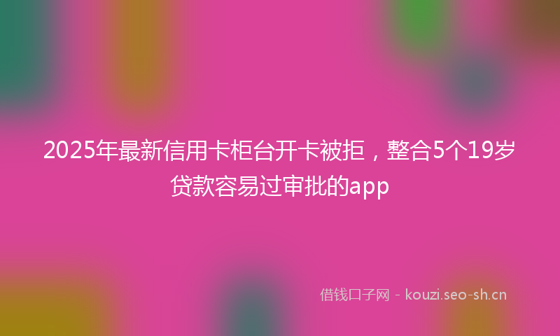 2025年最新信用卡柜台开卡被拒，整合5个19岁贷款容易过审批的app
