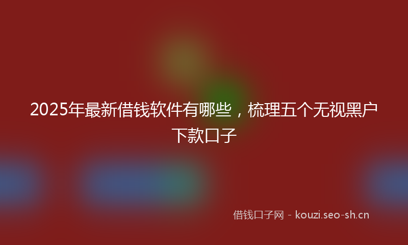 2025年最新借钱软件有哪些，梳理五个无视黑户下款口子