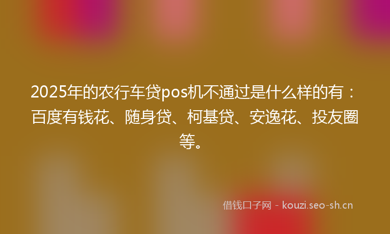 2025年的农行车贷pos机不通过是什么样的有：百度有钱花、随身贷、柯基贷、安逸花、投友圈等。