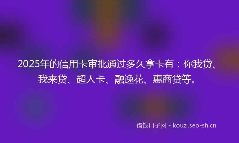 2025年的信用卡审批通过多久拿卡有：你我贷、我来贷、超人卡、融逸花、惠商贷等。