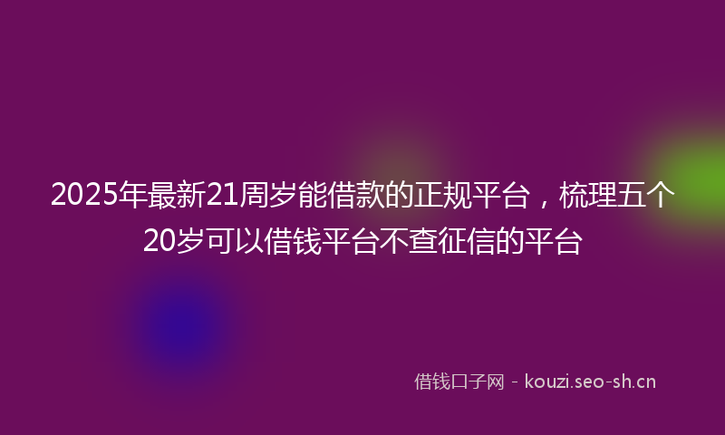 2025年最新21周岁能借款的正规平台，梳理五个20岁可以借钱平台不查征信的平台