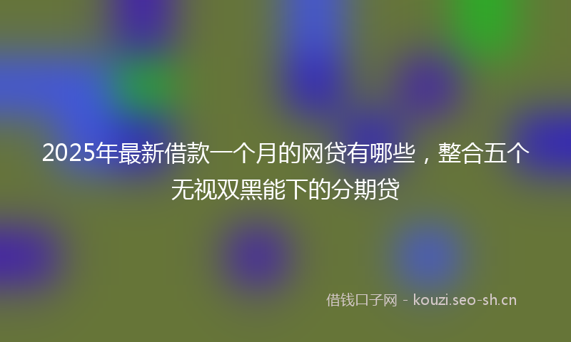 2025年最新借款一个月的网贷有哪些，整合五个无视双黑能下的分期贷