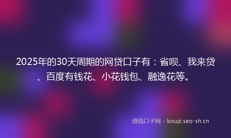 2025年的30天周期的网贷口子有：省呗、我来贷、百度有钱花、小花钱包、融逸花等。