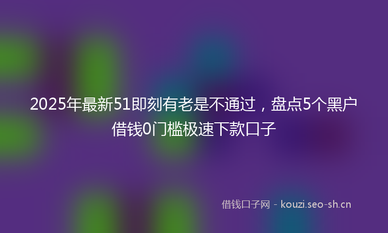 2025年最新51即刻有老是不通过，盘点5个黑户借钱0门槛极速下款口子