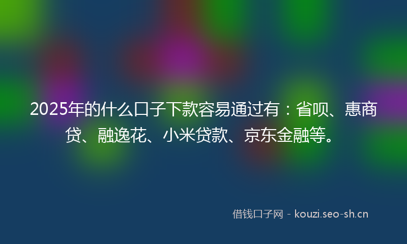 2025年的什么口子下款容易通过有：省呗、惠商贷、融逸花、小米贷款、京东金融等。