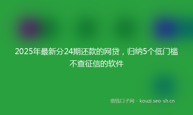 2025年最新分24期还款的网贷，归纳5个低门槛不查征信的软件