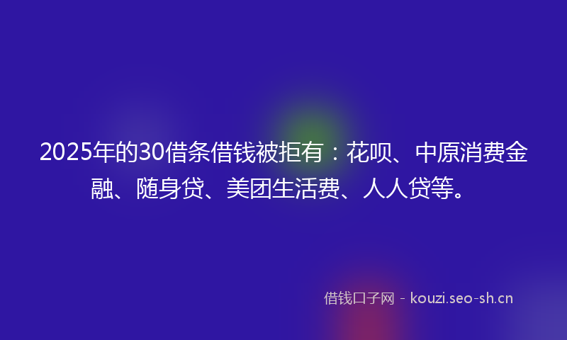 2025年的30借条借钱被拒有：花呗、中原消费金融、随身贷、美团生活费、人人贷等。
