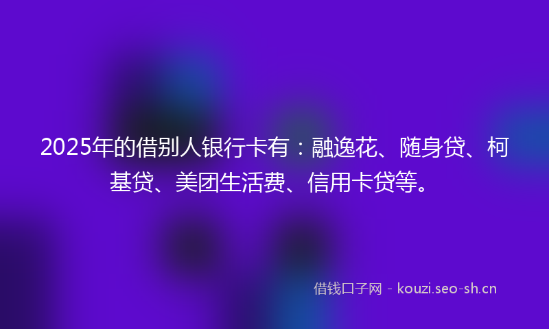 2025年的借别人银行卡有：融逸花、随身贷、柯基贷、美团生活费、信用卡贷等。