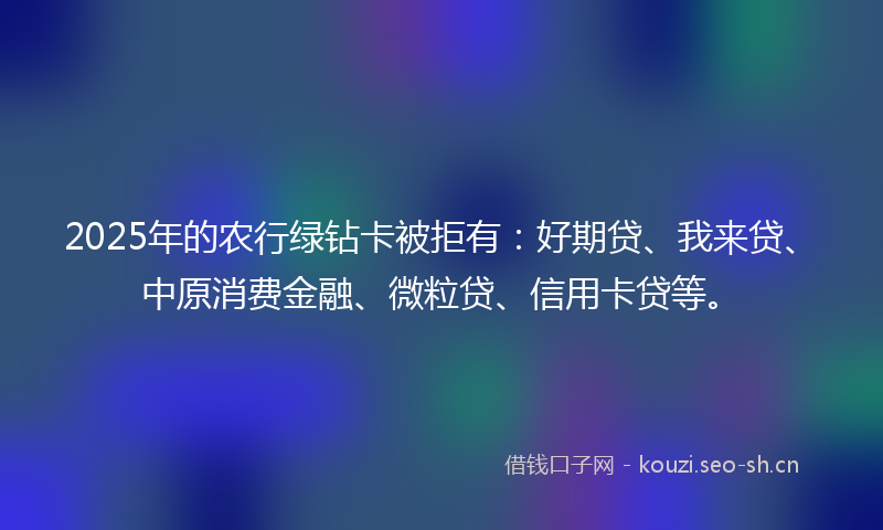 2025年的农行绿钻卡被拒有：好期贷、我来贷、中原消费金融、微粒贷、信用卡贷等。