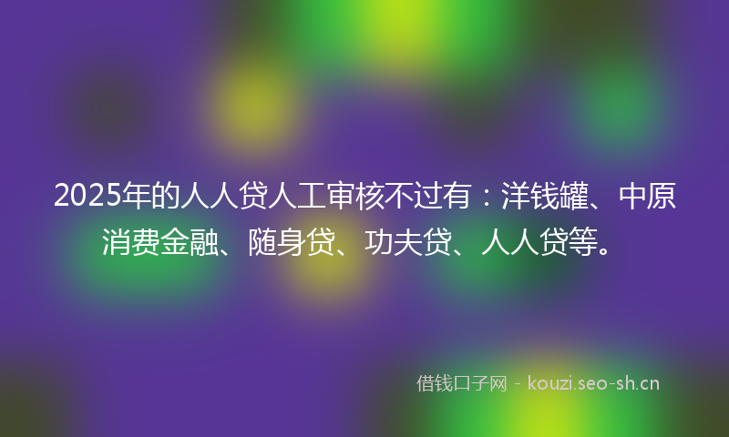 2025年的人人贷人工审核不过有：洋钱罐、中原消费金融、随身贷、功夫贷、人人贷等。