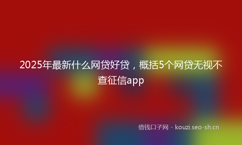 2025年最新什么网贷好贷，概括5个网贷无视不查征信app