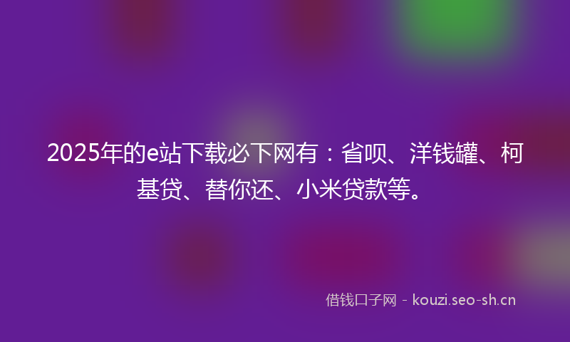 2025年的e站下载必下网有：省呗、洋钱罐、柯基贷、替你还、小米贷款等。