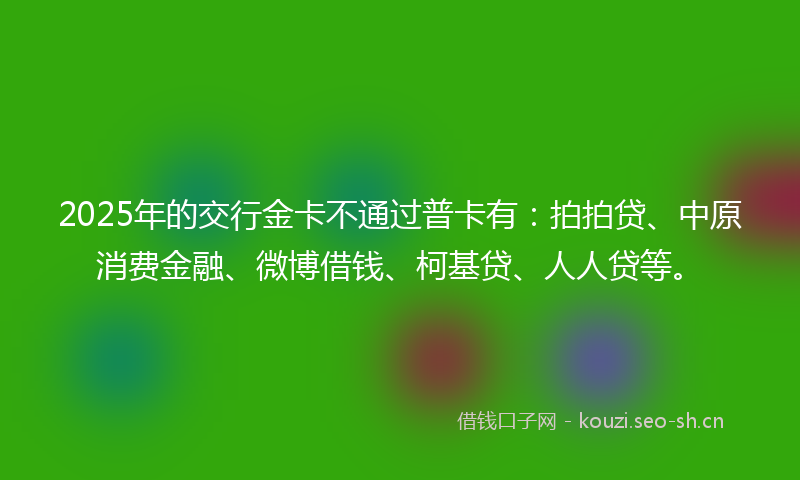 2025年的交行金卡不通过普卡有：拍拍贷、中原消费金融、微博借钱、柯基贷、人人贷等。