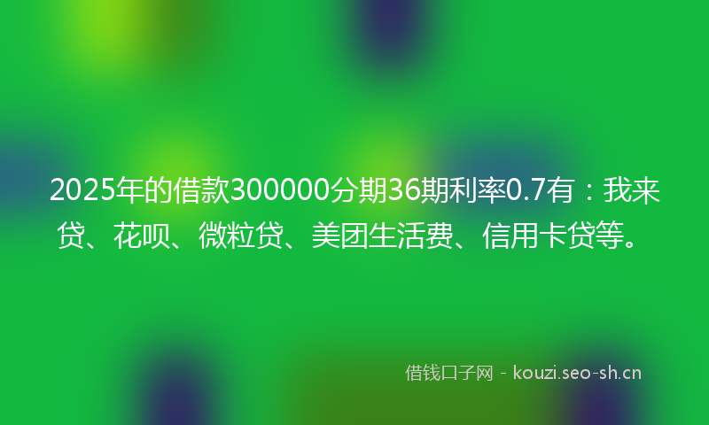 2025年的借款300000分期36期利率0.7有：我来贷、花呗、微粒贷、美团生活费、信用卡贷等。