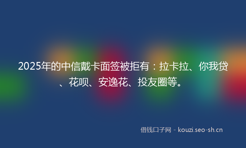 2025年的中信戴卡面签被拒有：拉卡拉、你我贷、花呗、安逸花、投友圈等。