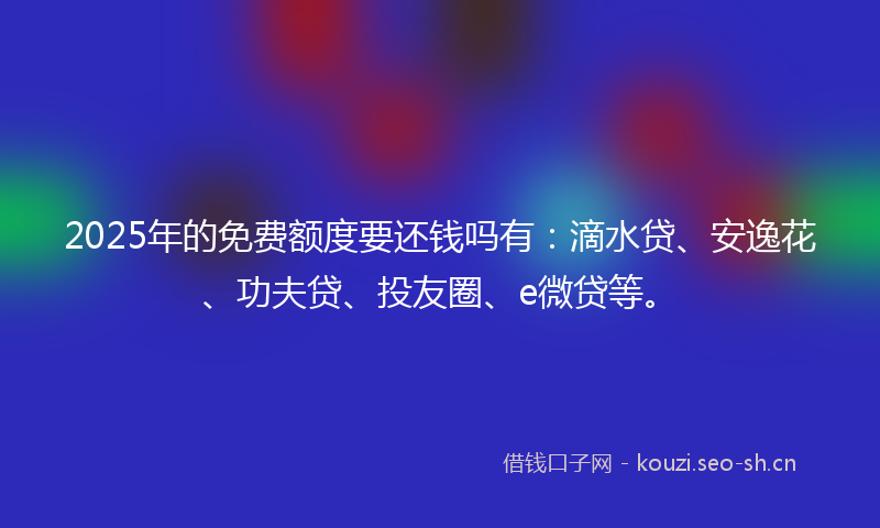 2025年的免费额度要还钱吗有:滴水贷、安逸花、功夫贷、投友圈、e微贷等。